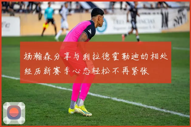杨瀚森分享与利拉德霍勒迪的相处经历新赛季心态轻松不再紧张