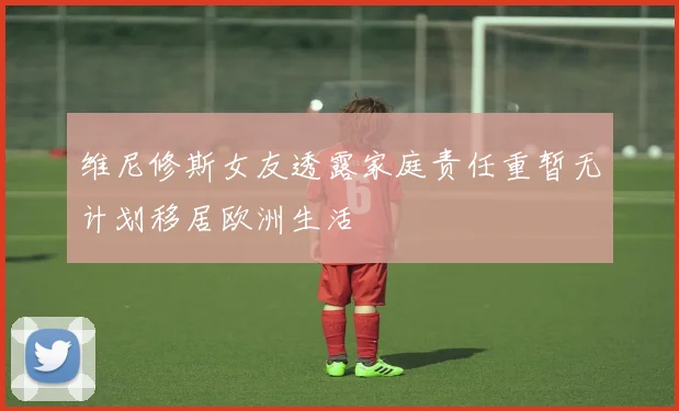 维尼修斯女友透露家庭责任重暂无计划移居欧洲生活