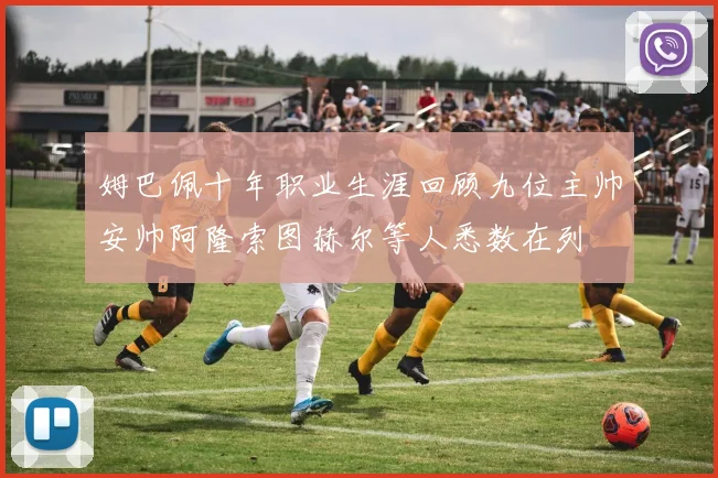 姆巴佩十年职业生涯回顾九位主帅安帅阿隆索图赫尔等人悉数在列