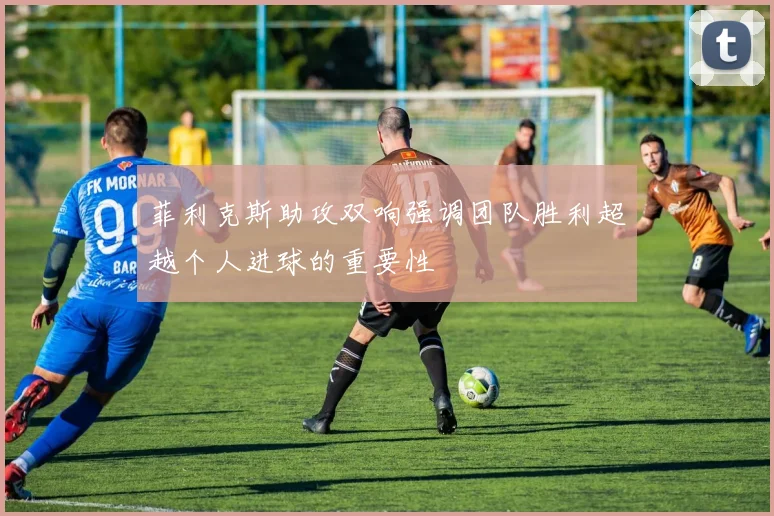 菲利克斯助攻双响强调团队胜利超越个人进球的重要性