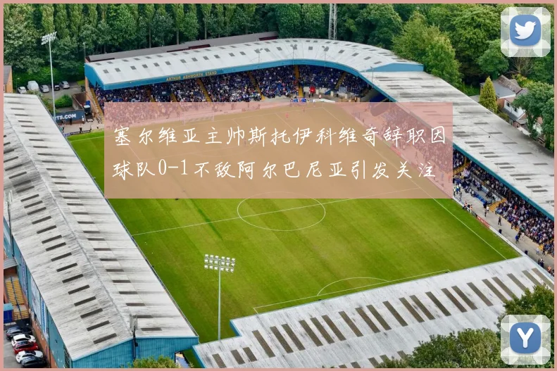 塞尔维亚主帅斯托伊科维奇辞职因球队0-1不敌阿尔巴尼亚引发关注