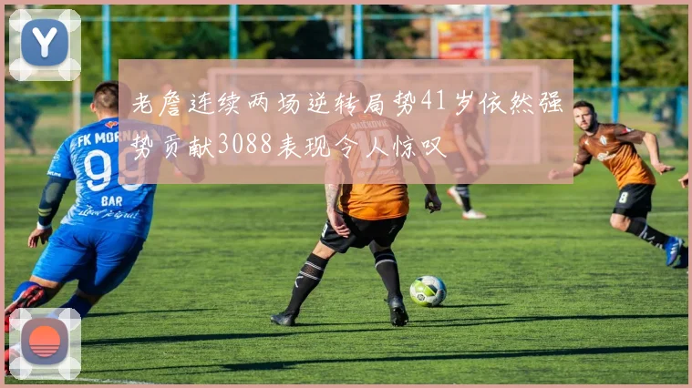 老詹连续两场逆转局势41岁依然强势贡献3088表现令人惊叹