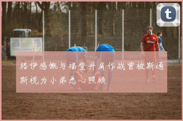格伊感慨与福登并肩作战曾被斯通斯视为小弟悉心照顾