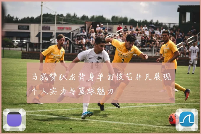 马威赞狄龙背身单打技艺非凡展现个人实力与篮球魅力