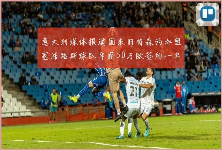 意大利媒体报道国米旧将森西加盟塞浦路斯球队年薪50万欧签约一年加一年