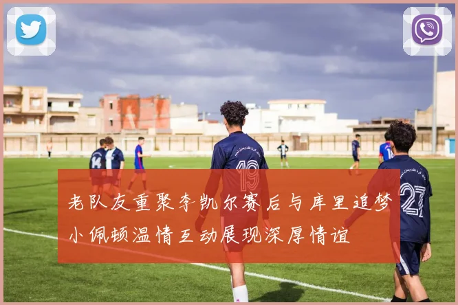 老队友重聚李凯尔赛后与库里追梦小佩顿温情互动展现深厚情谊