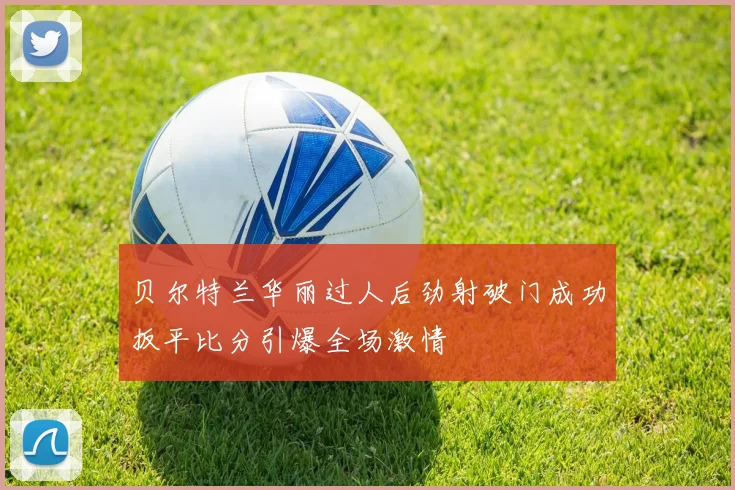 贝尔特兰华丽过人后劲射破门成功扳平比分引爆全场激情