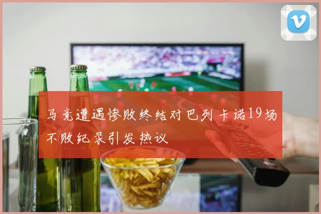 马竞遭遇惨败终结对巴列卡诺19场不败纪录引发热议