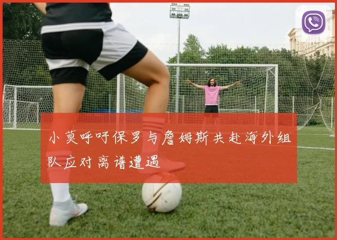 小莫呼吁保罗与詹姆斯共赴海外组队应对离谱遭遇