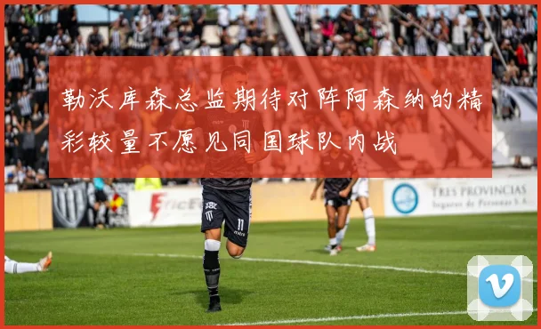 勒沃库森总监期待对阵阿森纳的精彩较量不愿见同国球队内战