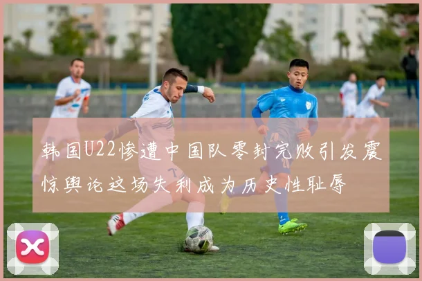 韩国U22惨遭中国队零封完败引发震惊舆论这场失利成为历史性耻辱