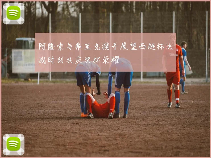 阿隆索与弗里克携手展望西超杯决战时刻共庆奖杯荣耀