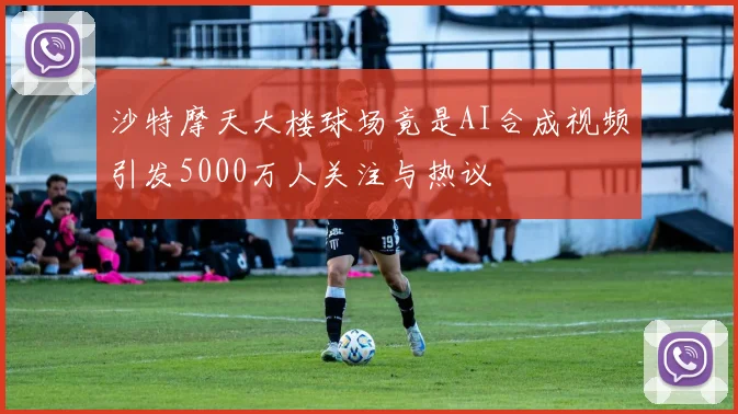 沙特摩天大楼球场竟是AI合成视频引发5000万人关注与热议