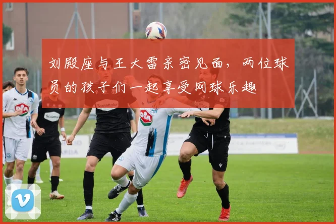 刘殿座与王大雷亲密见面，两位球员的孩子们一起享受网球乐趣
