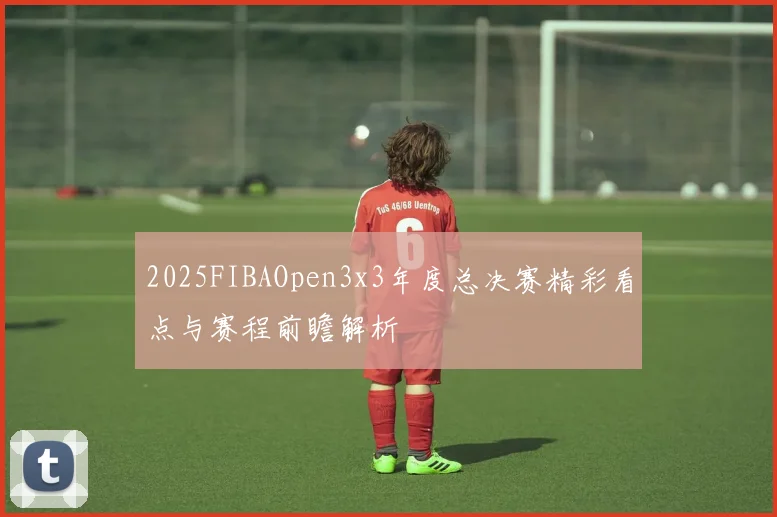 2025FIBAOpen3x3年度总决赛精彩看点与赛程前瞻解析